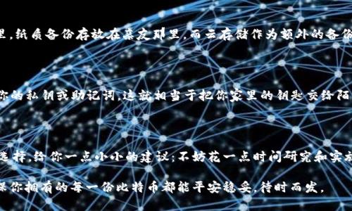   比特币钱包备份：安全存储的方法与最佳实践 / 
 guanjianci 比特币,钱包备份,数字货币,安全存储 /guanjianci 

什么是比特币钱包备份？

让我们先了解一下——比特币钱包备份到底是什么？简单来说，它是一种保存你比特币私钥和钱包信息的方式。这意味着，如果你的电脑崩溃或手机丢失，你仍然能够恢复你的比特币。想象一下，那些辛辛苦苦采集的数字财富，丢失了该多心痛啊！

为何备份比特币钱包至关重要？

在这个数字时代，数据的安全性变得尤为重要。对于拥有比特币的人来说，备份钱包就如同为你的家加一道门锁——必要且关键。实际上，根据一些统计数据，很多人因为没有做好备份而失去了大笔的比特币——这个损失可不是一小笔哦！

你的备份应该放在哪里？

那么，真正的问题来了：我们该把这些备份放在哪里呢？有很多选择，我们来逐一探讨：

h41. 硬件设备/h4

其中之一就是**硬件钱包**，如Ledger或Trezor等。这类设备专为存储加密货币而设计，安全性极高。想象一下——像把钱放到一个专柜里，即使你家里有洪水，这个柜子里依然能够保存你的财富！当然，它们也不是100%免疫于风险... 如果你的设备遭到物理损害，灾难就来了！

h42. 纸质备份/h4

另一种方法是将比特币私钥写下来，放在一个安全的地方，比如保险箱中。纸质备份的好处是：没有任何网络攻击的风险，但它也有自身的不足——如果不小心丢了、烧了或者被水浸泡，那可就得不偿失了。

h43. 云存储/h4

当然，还有**云存储**的选项，如Google Drive、Dropbox等。虽然方便，但将敏感信息上传到云端也埋下了一个隐忧——黑客随时可能侵入，窃取你的信息。哎，真是个两难的局面啊，这样做就有点像把你的家钥匙放在户外的一个花盆里——看似安全，实际上充满风险...

h44. 多重备份/h4

实际上，最好的方法是结合以上所有的备份方式。记住原则：多重备份才能万无一失。你可以把硬件钱包放在家里，纸质备份存放在亲友那里，而云存储作为额外的备份。但这也意味着，你需要做好，比如定期更新这些备份的信息...

备份过程注意事项

在备份过程中，有几个注意事项需要你谨记——比如选择强密码、定期更新备份等。此外，千万不要与他人分享你的私钥或助记词，这就相当于把你家里的钥匙交给陌生人...

总结

备份比特币钱包就像为你的财富装上了一层保护膜，它不仅能保护你的投资，更是在数字货币时代的一种智慧选择。给你一点小小的建议：不妨花一点时间研究和实施这一过程，确保你的比特币安全无忧。因为在世界的另一端，总有无数人正在为他们的数字财富操心。

无论你是比特币的新手，还是经验丰富的投资者，严谨的备份习惯都是你资产保值增值的基石。大胆去备份，确保你拥有的每一份比特币都能平安稳妥，待时而发。